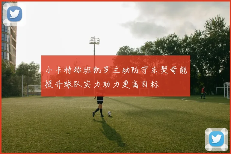 小卡特称班凯罗主动防守东契奇能提升球队实力助力更高目标