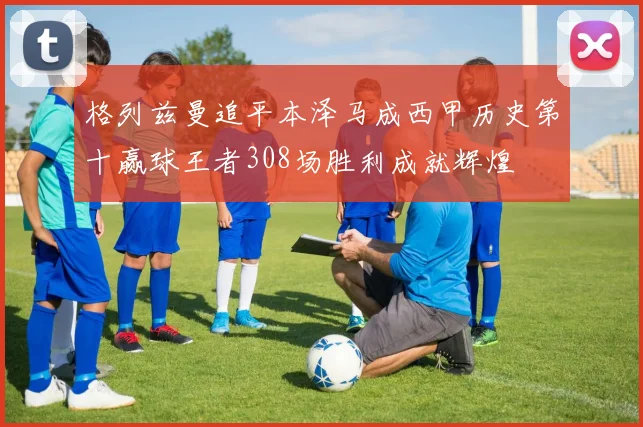 格列兹曼追平本泽马成西甲历史第十赢球王者308场胜利成就辉煌