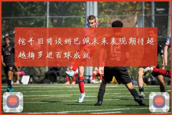 枪手旧将谈姆巴佩未来表现期待超越梅罗进百球成就