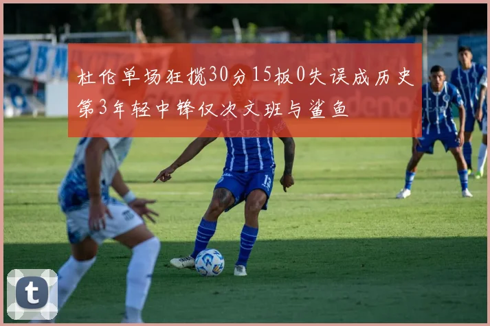 杜伦单场狂揽30分15板0失误成历史第3年轻中锋仅次文班与鲨鱼
