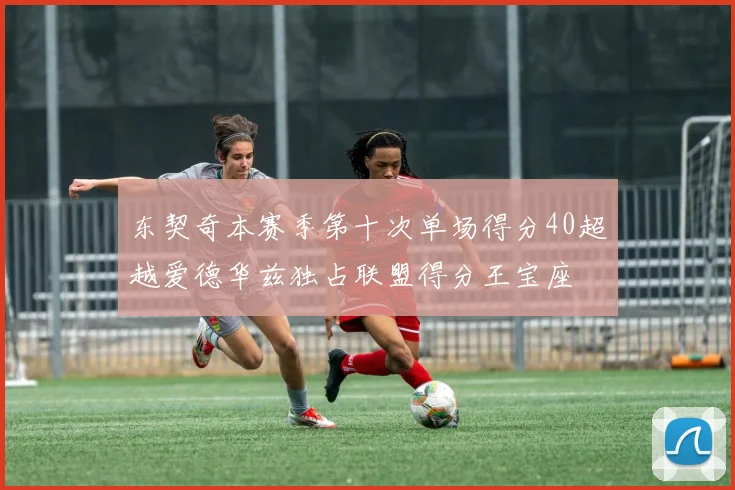 东契奇本赛季第十次单场得分40超越爱德华兹独占联盟得分王宝座
