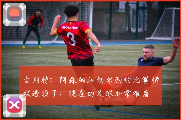古利特：阿森纳和切尔西的比赛糟糕透顶了，现在的足球非常难看