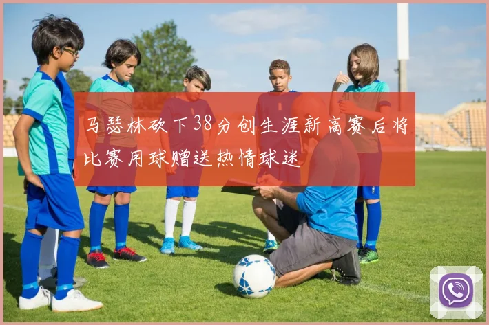 马瑟林砍下38分创生涯新高赛后将比赛用球赠送热情球迷