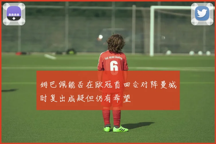姆巴佩能否在欧冠首回合对阵曼城时复出成疑但仍有希望