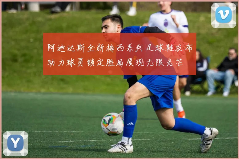 阿迪达斯全新梅西系列足球鞋发布助力球员锁定胜局展现无限光芒