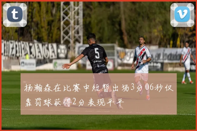 杨瀚森在比赛中短暂出场3分06秒仅靠罚球获得2分表现平平