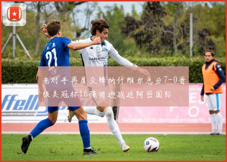 老对手再度交锋纳什维尔总分7-0晋级美冠杯16强将迎战迈阿密国际