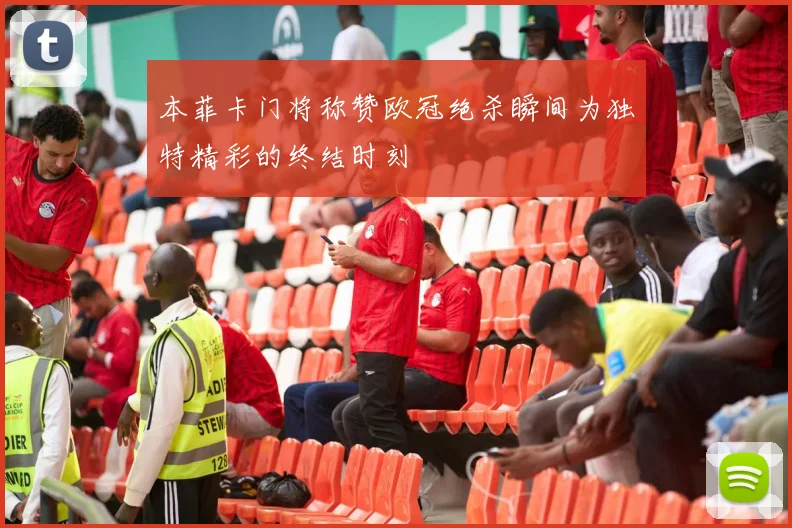 本菲卡门将称赞欧冠绝杀瞬间为独特精彩的终结时刻