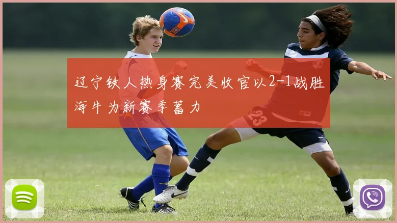 辽宁铁人热身赛完美收官以2-1战胜海牛为新赛季蓄力