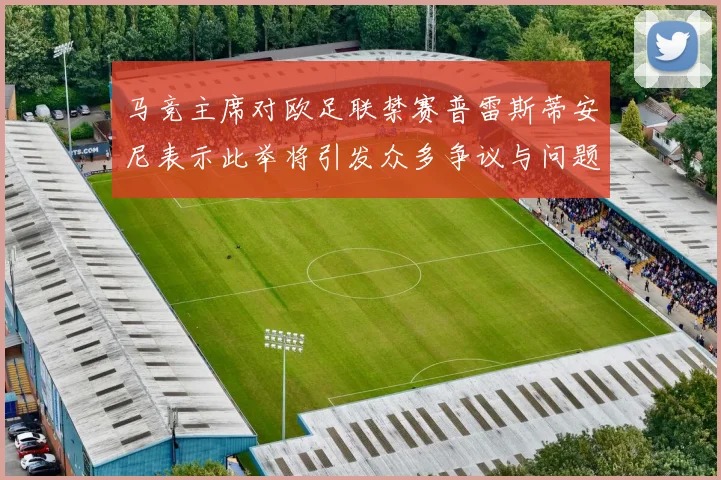 马竞主席对欧足联禁赛普雷斯蒂安尼表示此举将引发众多争议与问题