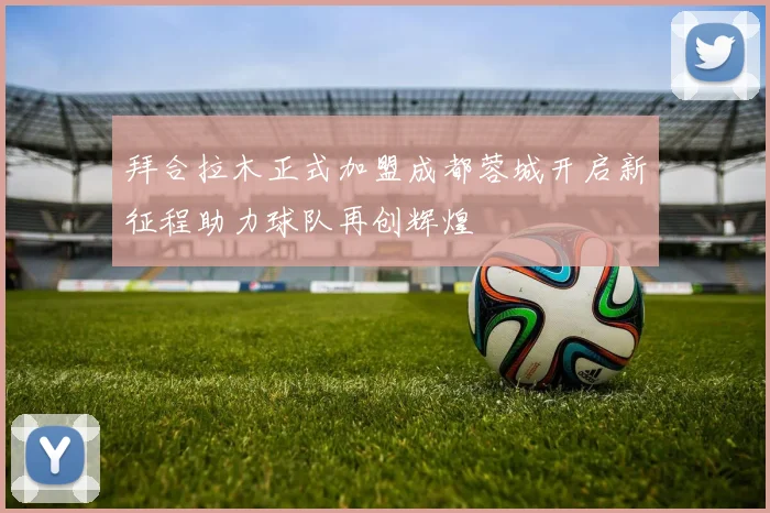 拜合拉木正式加盟成都蓉城开启新征程助力球队再创辉煌