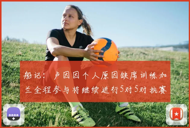 船记：卢因因个人原因缺席训练加兰全程参与将继续进行5对5对抗赛