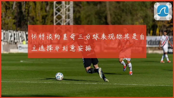 怀特谈约基奇三分球表现称其是自主选择非刻意安排