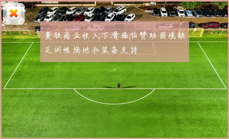 曼联商业收入下滑面临赞助困境缺乏训练场地和装备支持