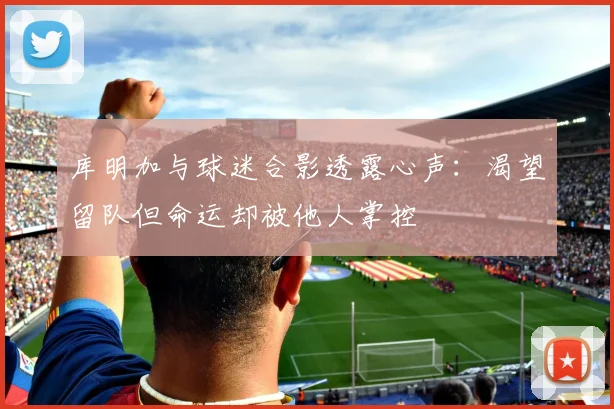 库明加与球迷合影透露心声：渴望留队但命运却被他人掌控