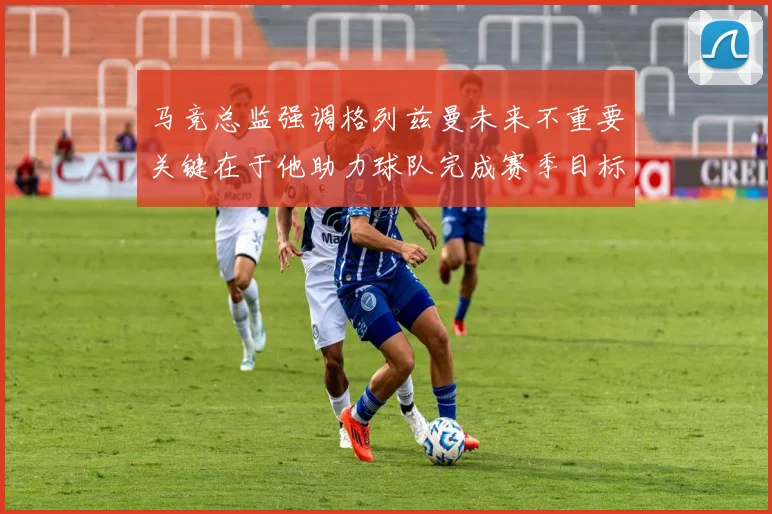 马竞总监强调格列兹曼未来不重要关键在于他助力球队完成赛季目标
