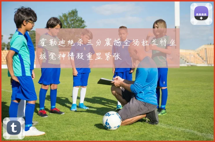 霍勒迪绝杀三分震撼全场杜兰特坐板凳神情凝重显紧张