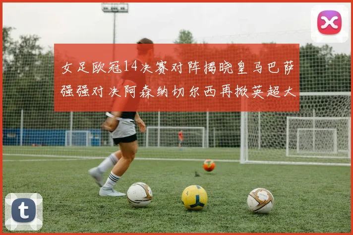 女足欧冠14决赛对阵揭晓皇马巴萨强强对决阿森纳切尔西再掀英超大战