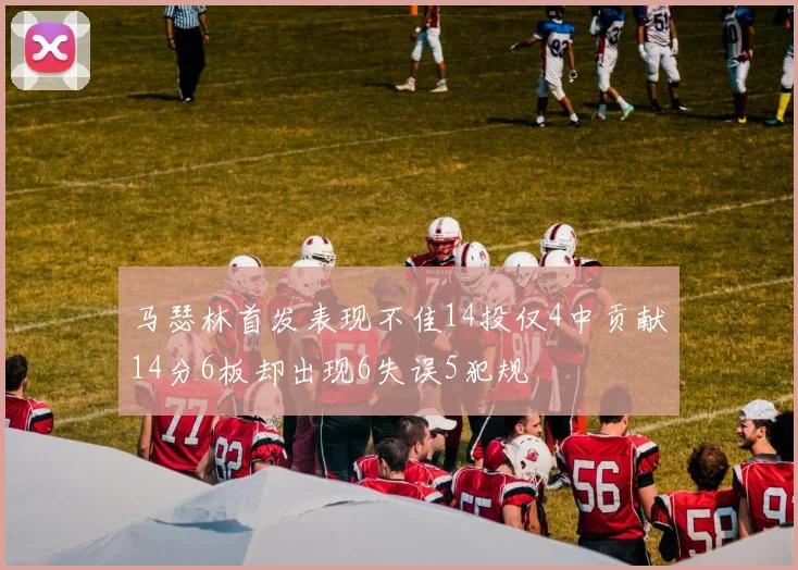 马瑟林首发表现不佳14投仅4中贡献14分6板却出现6失误5犯规