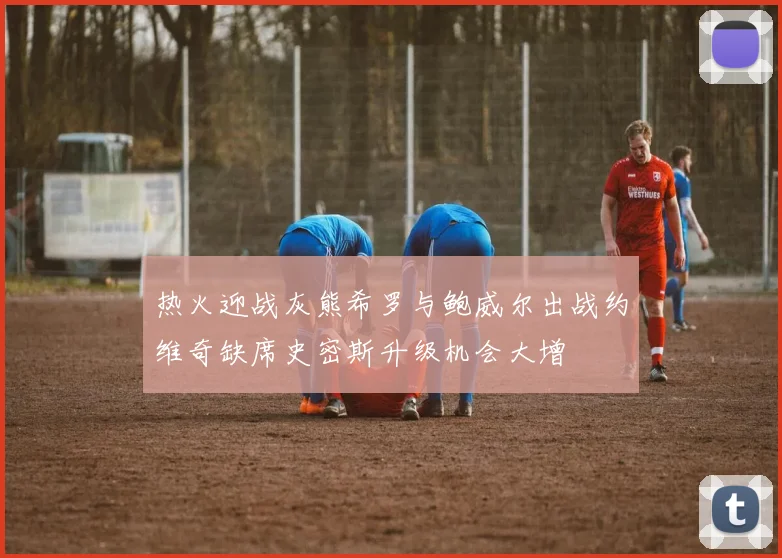 热火迎战灰熊希罗与鲍威尔出战约维奇缺席史密斯升级机会大增