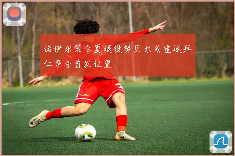 诺伊尔若今夏退役努贝尔或重返拜仁争夺首发位置
