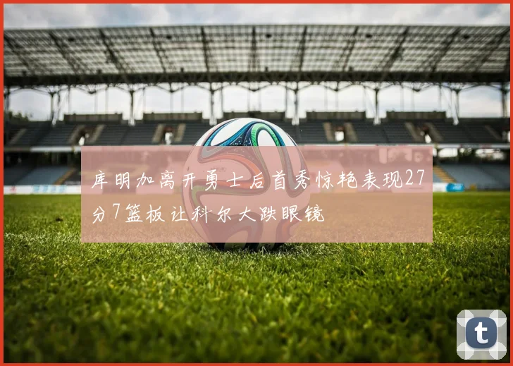 库明加离开勇士后首秀惊艳表现27分7篮板让科尔大跌眼镜