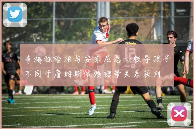 夸梅称哈珀与安东尼悉心教导孩子不同于詹姆斯依赖裙带关系获利