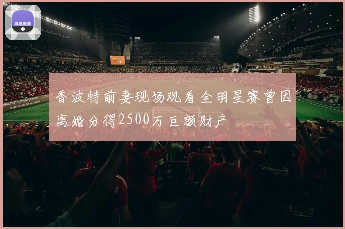 香波特前妻现场观看全明星赛曾因离婚分得2500万巨额财产